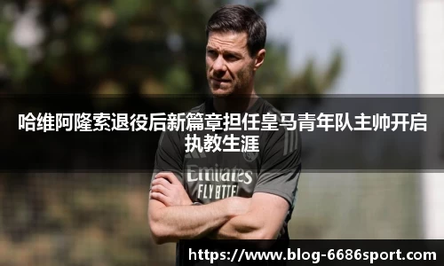 哈维阿隆索退役后新篇章担任皇马青年队主帅开启执教生涯