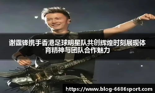谢霆锋携手香港足球明星队共创辉煌时刻展现体育精神与团队合作魅力