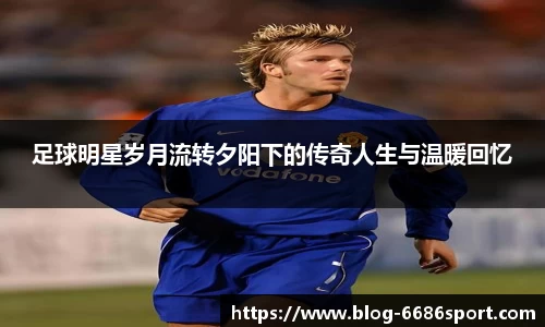 足球明星岁月流转夕阳下的传奇人生与温暖回忆