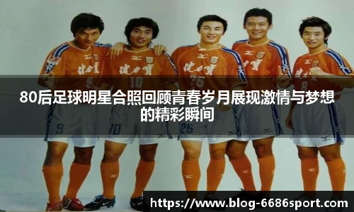 80后足球明星合照回顾青春岁月展现激情与梦想的精彩瞬间